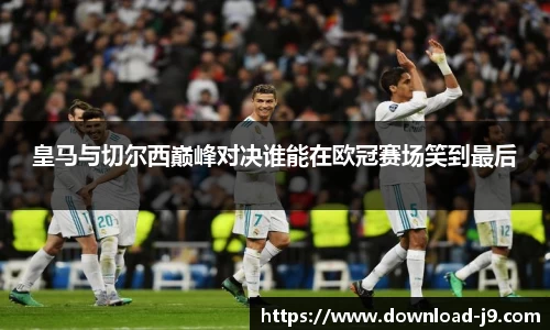 皇马与切尔西巅峰对决谁能在欧冠赛场笑到最后