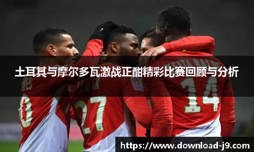 土耳其与摩尔多瓦激战正酣精彩比赛回顾与分析